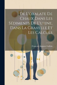 De L'Oxalate De Chaux Dans Les Sédiments De L'Urine, Dans La Gravelle Et Les Calculs (French Edition) De L'Oxalate De Chaux Dans Les Sédiments De L'Urine, Dans La Gravelle Et Les Calculs (French Edition)