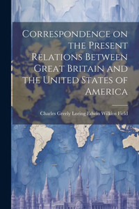 Correspondence On The Present Relations Between Great Britain And The United States Of America Correspondence On The Present Relations Between Great Britain And The United States Of America