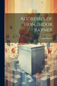 Addresses Of Hon. Isidor Rayner Addresses Of Hon. Isidor Rayner