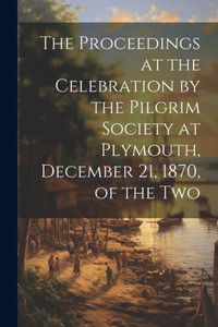 The Proceedings At The Celebration By The Pilgrim Society At Plymouth, December 21, 1870, Of The Two The Proceedings At The Celebration By The Pilgrim Society At Plymouth, December 21, 1870, Of The Two