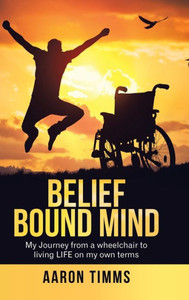 Belief Bound Mind: My Journey From A Wheelchair To Living Life On My Own Terms Belief Bound Mind: My Journey From A Wheelchair To Living Life On My Own Terms