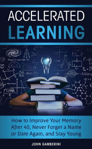 Accelerated Learning: How To Improve Your Memory After 40, Never Forget A Name Or Date Again, And Stay Young