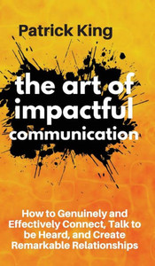 The Art Of Impactful Communication: How To Genuinely And Effectively Connect, Talk To Be Heard, And Create Remarkable Relationships