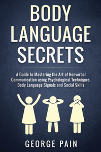 Body Language Secrets: A Guide To Mastering The Art Of Nonverbal Communication Using Psychological Techniques, Body Language Signals And Social Skills Body Language Secrets: A Guide To Mastering The Art Of Nonverbal Communication Using Psychological Techniques, Body Language Signals And Social Skills