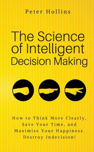 The Science Of Intelligent Decision Making: An Actionable Guide To Clearer Thinking, Destroying Indecision, Improving Insight, & Making Complex Decisions The Science Of Intelligent Decision Making: An Actionable Guide To Clearer Thinking, Destroying Indecision, Improving Insight, & Making Complex Decisions