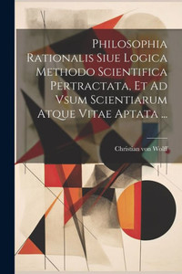 Philosophia Rationalis Siue Logica Methodo Scientifica Pertractata, Et Ad Vsum Scientiarum Atque Vitae Aptata ... (French Edition)