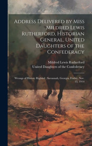 Address Delivered By Miss Mildred Lewis Rutherford, Historian General, United Daughters Of The Confederacy: Wrongs Of History Righted; Savannah, Georgia, Friday, Nov. 13, 1914 Address Delivered By Miss Mildred Lewis Rutherford, Historian General, United Daughters Of The Confederacy: Wrongs Of History Righted; Savannah, Georgia, Friday, Nov. 13, 1914