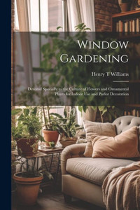 Window Gardening: Devoted Specially To The Culture Of Flowers And Ornamental Plants For Indoor Use And Parlor Decoration Window Gardening: Devoted Specially To The Culture Of Flowers And Ornamental Plants For Indoor Use And Parlor Decoration
