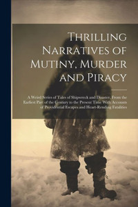 Thrilling Narratives Of Mutiny, Murder And Piracy: A Weird Series Of Tales Of Shipwreck And Disaster, From The Earliest Part Of The Century To The ... Escapes And Heart-Rending Fatalities