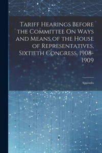 Tariff Hearings Before The Committee On Ways And Means Of The House Of Representatives, Sixtieth Congress, 1908-1909: Appendix Tariff Hearings Before The Committee On Ways And Means Of The House Of Representatives, Sixtieth Congress, 1908-1909: Appendix