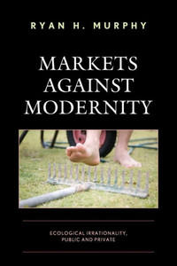 Markets Against Modernity: Ecological Irrationality, Public And Private (Capitalist Thought: Studies In Philosophy, Politics, And Economics) Markets Against Modernity: Ecological Irrationality, Public And Private (Capitalist Thought: Studies In Philosophy, Politics, And Economics)