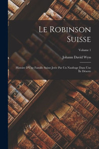 Le Robinson Suisse: Histoire D'Une Famille Suisse Jetée Par Un Naufrage Dans Une Île Déserte; Volume 1 Le Robinson Suisse: Histoire D'Une Famille Suisse Jetée Par Un Naufrage Dans Une Île Déserte; Volume 1