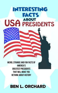 Interesting Facts About Us Presidents: Weird, Strange And Fun Facts Of America's Greatest Presidents That Will Make You Rethink About History