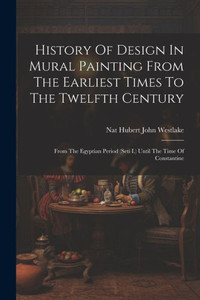 History Of Design In Mural Painting From The Earliest Times To The Twelfth Century: From The Egyptian Period (Seti I.) Until The Time Of Constantine History Of Design In Mural Painting From The Earliest Times To The Twelfth Century: From The Egyptian Period (Seti I.) Until The Time Of Constantine