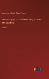 Memorias Para La Historia Del Antiguo Reyno De Guatemala: Tomo 2 (Spanish Edition) Memorias Para La Historia Del Antiguo Reyno De Guatemala: Tomo 2 (Spanish Edition)