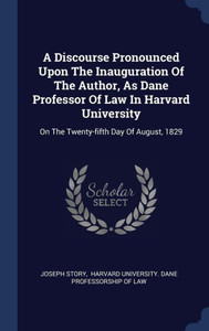 A Discourse Pronounced Upon The Inauguration Of The Author, As Dane Professor Of Law In Harvard University: On The Twenty-Fifth Day Of August, 1829 A Discourse Pronounced Upon The Inauguration Of The Author, As Dane Professor Of Law In Harvard University: On The Twenty-Fifth Day Of August, 1829
