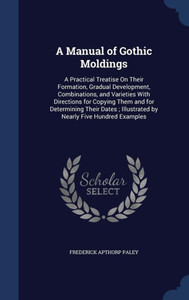 A Manual Of Gothic Moldings: A Practical Treatise On Their Formation, Gradual Development, Combinations, And Varieties With Directions For Copying ... Illustrated By Nearly Five Hundred Examples