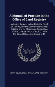 A Manual Of Practice In The Office Of Land Registry: Including The Acts To Facilitate The Proof Of Title To, And The Conveyance Of, Real Estates, And ... 67): Also The General Rules And Orders Of Th