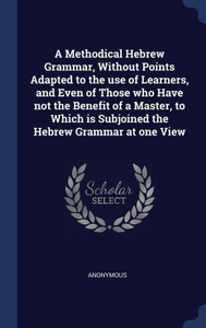 A Methodical Hebrew Grammar, Without Points Adapted To The Use Of Learners, And Even Of Those Who Have Not The Benefit Of A Master, To Which Is Subjoined The Hebrew Grammar At One View A Methodical Hebrew Grammar, Without Points Adapted To The Use Of Learners, And Even Of Those Who Have Not The Benefit Of A Master, To Which Is Subjoined The Hebrew Grammar At One View