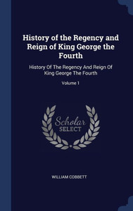 History Of The Regency And Reign Of King George The Fourth: History Of The Regency And Reign Of King George The Fourth; Volume 1 History Of The Regency And Reign Of King George The Fourth: History Of The Regency And Reign Of King George The Fourth; Volume 1