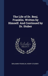 The Life Of Dr. Benj. Franklin. Written By Himself. And Continued By Dr. Stuber The Life Of Dr. Benj. Franklin. Written By Himself. And Continued By Dr. Stuber