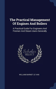 The Practical Management Of Engines And Boilers: A Practical Guide For Engineers And Firemen And Steam Users Generally The Practical Management Of Engines And Boilers: A Practical Guide For Engineers And Firemen And Steam Users Generally