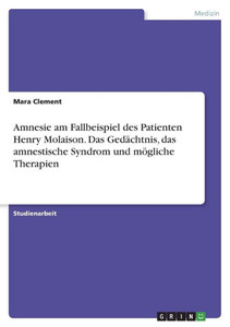 Amnesie Am Fallbeispiel Des Patienten Henry Molaison. Das Gedächtnis, Das Amnestische Syndrom Und Mögliche Therapien (German Edition)
