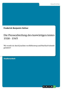 Die Presseabteilung Des Auswärtigen Amtes 1938 - 1945: Wie Wurde Sie Durch Joachim Von Ribbentrop Und Paul Karl Schmidt Geändert? (German Edition) Die Presseabteilung Des Auswärtigen Amtes 1938 - 1945: Wie Wurde Sie Durch Joachim Von Ribbentrop Und Paul Karl Schmidt Geändert? (German Edition)