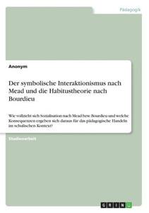 Der Symbolische Interaktionismus Nach Mead Und Die Habitustheorie Nach Bourdieu: Wie Vollzieht Sich Sozialisation Nach Mead Bzw. Bourdieu Und Welche ... Im Schulischen Kontext? (German Edition) Der Symbolische Interaktionismus Nach Mead Und Die Habitustheorie Nach Bourdieu: Wie Vollzieht Sich Sozialisation Nach Mead Bzw. Bourdieu Und Welche ... Im Schulischen Kontext? (German Edition)