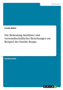 Die Bedeutung Familiärer Und Verwandtschaftlicher Beziehungen Am Beispiel Der Familie Borgia (German Edition) Die Bedeutung Familiärer Und Verwandtschaftlicher Beziehungen Am Beispiel Der Familie Borgia (German Edition)