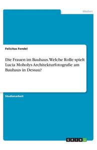 Die Frauen Im Bauhaus. Welche Rolle Spielt Lucia Moholys Architekturfotografie Am Bauhaus In Dessau? (German Edition)