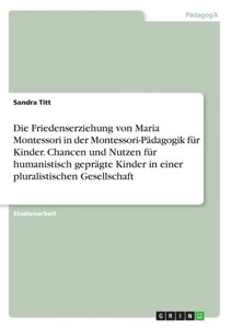 Die Friedenserziehung Von Maria Montessori In Der Montessori-Pädagogik Für Kinder. Chancen Und Nutzen Für Humanistisch Geprägte Kinder In Einer Pluralistischen Gesellschaft (German Edition)