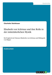 Elisabeth Von Schönau Und Ihre Rolle In Der Mittelalterlichen Mystik: Ein Vergleich Der Visionen Elisabeths Von Schönau Und Hildegards Von Bingen (German Edition) Elisabeth Von Schönau Und Ihre Rolle In Der Mittelalterlichen Mystik: Ein Vergleich Der Visionen Elisabeths Von Schönau Und Hildegards Von Bingen (German Edition)
