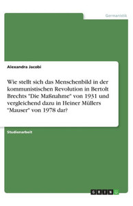 Wie Stellt Sich Das Menschenbild In Der Kommunistischen Revolution In Bertolt Brechts Die Maßnahme Von 1931 Und Vergleichend Dazu In Heiner Müllers Mauser Von 1978 Dar? (German Edition)