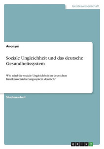 Soziale Ungleichheit Und Das Deutsche Gesundheitssystem: Wie Wird Die Soziale Ungleichheit Im Deutschen Krankenversicherungssystem Deutlich? (German Edition)