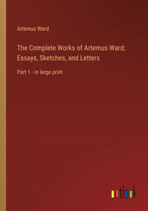 The Complete Works Of Artemus Ward; Essays, Sketches, And Letters: Part 1 - In Large Print The Complete Works Of Artemus Ward; Essays, Sketches, And Letters: Part 1 - In Large Print