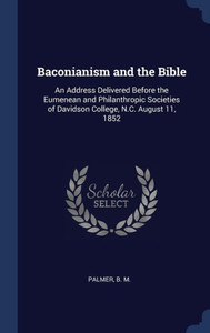Baconianism And The Bible: An Address Delivered Before The Eumenean And Philanthropic Societies Of Davidson College, N.C. August 11, 1852 Baconianism And The Bible: An Address Delivered Before The Eumenean And Philanthropic Societies Of Davidson College, N.C. August 11, 1852