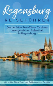 Regensburg Reiseführer: Der Perfekte Reiseführer Für Einen Unvergesslichen Aufenthalt In Regensburg Inkl. Insider-Tipps, Tipps Zum Geldsparen Und Packliste (German Edition)