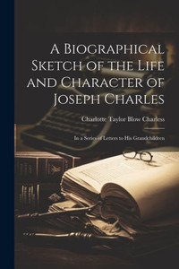 A Biographical Sketch Of The Life And Character Of Joseph Charles: In A Series Of Letters To His Grandchildren A Biographical Sketch Of The Life And Character Of Joseph Charles: In A Series Of Letters To His Grandchildren