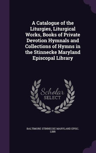 A Catalogue Of The Liturgies, Liturgical Works, Books Of Private Devotion Hymnals And Collections Of Hymns In The Stinnecke Maryland Episcopal Library A Catalogue Of The Liturgies, Liturgical Works, Books Of Private Devotion Hymnals And Collections Of Hymns In The Stinnecke Maryland Episcopal Library