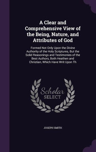 A Clear And Comprehensive View Of The Being, Nature, And Attributes Of God: Formed Not Only Upon The Divine Authority Of The Holy Scriptures, But The ... And Christian, Which Have Writ Upon Th