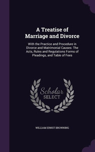 A Treatise Of Marriage And Divorce: With The Practice And Procedure In Divorce And Matrimonial Causes: The Acts, Rules And Regulations Forms Of Pleadings, And Table Of Fees A Treatise Of Marriage And Divorce: With The Practice And Procedure In Divorce And Matrimonial Causes: The Acts, Rules And Regulations Forms Of Pleadings, And Table Of Fees