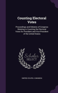 Counting Electoral Votes: Proceedings And Debates Of Congress Relating To Counting The Electoral Votes For President And Vice-President Of The United States Counting Electoral Votes: Proceedings And Debates Of Congress Relating To Counting The Electoral Votes For President And Vice-President Of The United States