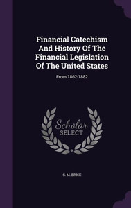 Financial Catechism And History Of The Financial Legislation Of The United States: From 1862-1882 Financial Catechism And History Of The Financial Legislation Of The United States: From 1862-1882