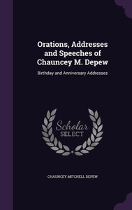 Orations, Addresses And Speeches Of Chauncey M. Depew: Birthday And Anniversary Addresses Orations, Addresses And Speeches Of Chauncey M. Depew: Birthday And Anniversary Addresses