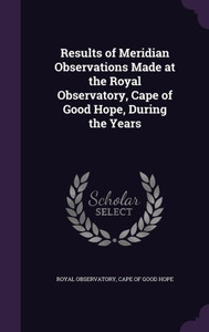 Results Of Meridian Observations Made At The Royal Observatory, Cape Of Good Hope, During The Years Results Of Meridian Observations Made At The Royal Observatory, Cape Of Good Hope, During The Years