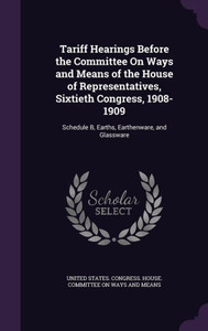 Tariff Hearings Before The Committee On Ways And Means Of The House Of Representatives, Sixtieth Congress, 1908-1909: Schedule B, Earths, Earthenware, And Glassware Tariff Hearings Before The Committee On Ways And Means Of The House Of Representatives, Sixtieth Congress, 1908-1909: Schedule B, Earths, Earthenware, And Glassware