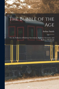 The Bubble Of The Age; Or, The Fallacies Of Railway Investment, Railway Accounts, And Railway Dividends