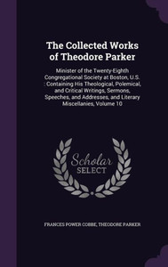 The Collected Works Of Theodore Parker: Minister Of The Twenty-Eighth Congregational Society At Boston, U.S.: Containing His Theological, Polemical, ... And Literary Miscellanies, Volume 10 The Collected Works Of Theodore Parker: Minister Of The Twenty-Eighth Congregational Society At Boston, U.S.: Containing His Theological, Polemical, ... And Literary Miscellanies, Volume 10