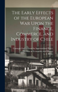 The Early Effects Of The European War Upon The Finance, Commerce, And Industry Of Chile [Microform]